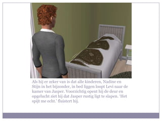 Als hij er zeker van is dat alle kinderen, Nadine en Stijn in het bijzonder, in bed liggen loopt Levi naar de kamer van Jasper. Voorzichtig opent hij de deur en opgelucht ziet hij dat Jasper rustig ligt te slapen. ‘Het spijt me echt.’ fluistert hij. 