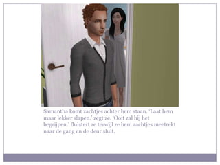 Samantha komt zachtjes achter hem staan. ‘Laat hem maar lekker slapen.’ zegt ze. ‘Ooit zal hij het begrijpen.’ fluistert ze terwijl ze hem zachtjes meetrekt naar de gang en de deur sluit. 