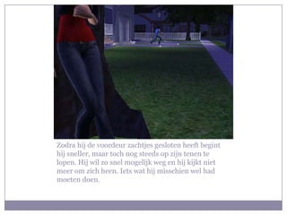 Zodra hij de voordeur zachtjes gesloten heeft begint hij sneller, maar toch nog steeds op zijn tenen te lopen. Hij wil zo snel mogelijk weg en hij kijkt niet meer om zich heen. Iets wat hij misschien wel had moeten doen.