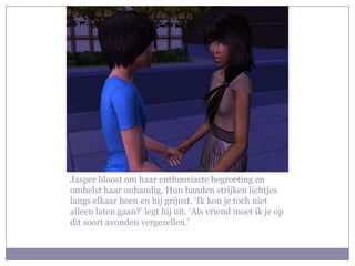 Jasper bloost om haar enthousiaste begroeting en omhelst haar onhandig. Hun handen strijken lichtjes langs elkaar heen en hij grijnst. ‘Ik kon je toch niet alleen laten gaan?’ legt hij uit. ‘Als vriend moet ik je op dit soort avonden vergezellen.’ 