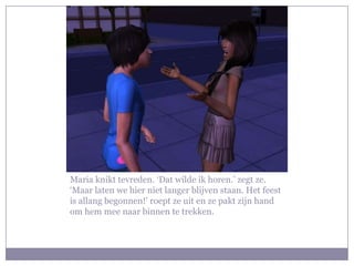 Maria knikt tevreden. ‘Dat wilde ik horen.’ zegt ze. ‘Maar laten we hier niet langer blijven staan. Het feest is allang begonnen!’ roept ze uit en ze pakt zijn hand om hem mee naar binnen te trekken. 