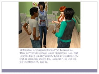 Meteen laat de jongen het hoofd van Laurens los. ‘Deze vervelende snotaap is dus mijn broer, Roy.’ zegt Laurens tegen Isa. Roy grijnst. ‘Leuk je te ontmoeten.’ zegt hij vriendelijk tegen Isa. Isa lacht. ‘Ook leuk om jou te ontmoeten.’ zegt ze.