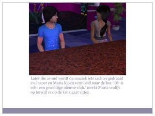 Later die avond wordt de muziek iets zachter gedraaid en Jasper en Maria lopen vermoeid naar de bar. ‘Dit is echt een geweldige nieuwe club.’ merkt Maria vrolijk op terwijl ze op de kruk gaat zitten.