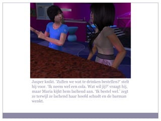 Jasper knikt. ‘Zullen we wat te drinken bestellen?’ stelt hij voor. ‘Ik neem wel een cola. Wat wil jij?’ vraagt hij, maar Maria kijkt hem lachend aan. ‘Ik bestel wel.’ zegt ze terwijl ze lachend haar hoofd schudt en de barman wenkt.