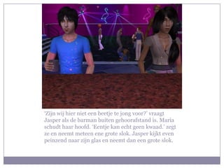 ‘Zijn wij hier niet een beetje te jong voor?’ vraagt Jasper als de barman buiten gehoorafstand is. Maria schudt haar hoofd. ‘Eentje kan echt geen kwaad.’ zegt ze en neemt meteen ene grote slok. Jasper kijkt even peinzend naar zijn glas en neemt dan een grote slok. 