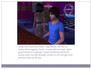 ‘Ik ga even naar het toilet.’ zegt Maria. ‘Ik ben zo terug, niet weggaan, hoor.’ ze grinnikt om haar eigen grap terwijl ze wegloopt. Jasper knikt terwijl hij de laatste slok van zijn drankje neemt en zet het glas dan met een klap op de bar.