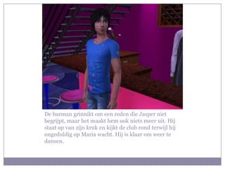 De barman grinnikt om een reden die Jasper niet begrijpt, maar het maakt hem ook niets meer uit. Hij staat op van zijn kruk en kijkt de club rond terwijl hij ongeduldig op Maria wacht. Hij is klaar om weer te dansen.