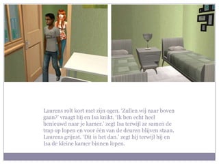 Laurens rolt kort met zijn ogen. ‘Zullen wij naar boven gaan?’ vraagt hij en Isa knikt. ‘Ik ben echt heel benieuwd naar je kamer.’ zegt Isa terwijl ze samen de trap op lopen en voor één van de deuren blijven staan. Laurens grijnst. ‘Dit is het dan.’ zegt hij terwijl hij en Isa de kleine kamer binnen lopen.