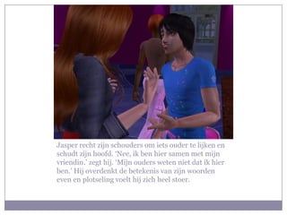 Jasper recht zijn schouders om iets ouder te lijken en schudt zijn hoofd. ‘Nee, ik ben hier samen met mijn vriendin.’ zegt hij. ‘Mijn ouders weten niet dat ik hier ben.’ Hij overdenkt de betekenis van zijn woorden even en plotseling voelt hij zich heel stoer.