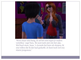 ‘Wees maar niet bang, ik zal het niet tegen je ouders vertellen.’ zegt Tara. ‘Ik weet toch niet wie het zijn. Wel heel stoer, hoor. ‘s Avonds het huis uit sluipen, ik zou willen dat ik dat had gedurfd. Je bent toch wel een stoere jongeman.’