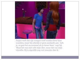 Jasper voelt dat zijn wangen rood worden door haar woorden, maar hij schenkt er geen aandacht aan. ‘Ach ja, zo gaat het nu eenmaal als je tiener bent.’ zegt hij. ‘Maar het was niet echt mijn idee, maar dat van mijn vriendin. Zij is eigenlijk nog veel stoerder dan ik.’