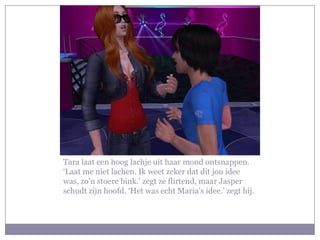 Tara laat een hoog lachje uit haar mond ontsnappen. ‘Laat me niet lachen. Ik weet zeker dat dit jou idee was, zo’n stoere bink.’ zegt ze flirtend, maar Jasper schudt zijn hoofd. ‘Het was echt Maria’s idee.’ zegt hij.