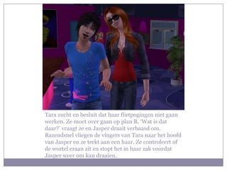 Tara zucht en besluit dat haar flirtpogingen niet gaan werken. Ze moet over gaan op plan B. ‘Wat is dat daar?’ vraagt ze en Jasper draait verbaasd om. Razendsnel vliegen de vingers van Tara naar het hoofd van Jasper en ze trekt aan een haar. Ze controleert of de wortel eraan zit en stopt het in haar zak voordat Jasper weer om kan draaien.