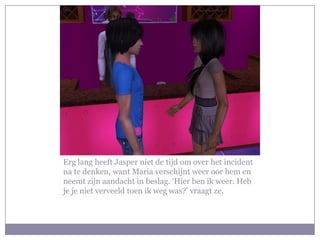 Erg lang heeft Jasper niet de tijd om over het incident na te denken, want Maria verschijnt weer oor hem en neemt zijn aandacht in beslag. ‘Hier ben ik weer. Heb je je niet verveeld toen ik weg was?’ vraagt ze.