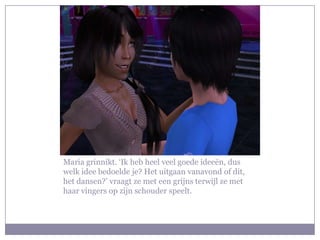 Maria grinnikt. ‘Ik heb heel veel goede ideeën, dus welk idee bedoelde je? Het uitgaan vanavond of dit, het dansen?’ vraagt ze met een grijns terwijl ze met haar vingers op zijn schouder speelt.