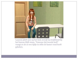 Laurens ploft neer op het bed, terwijl Isa twijfelend bij het bureau blijft staan. ‘Vanwaar dat tweede bed?’ vraagt ze als ze een tijdje in stilte de kamer rond heeft gekeken.