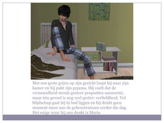 Met een grote grijns op zijn gezicht loopt hij naar zijn kamer en hij pakt zijn pyjama. Hij voelt dat de vermoeidheid steeds grotere proporties aanneemt, maar één gevoel is nog veel groter: verliefdheid. Vol blijdschap gaat hij in bed liggen en hij denkt geen moment meer aan de gebeurtenissen eerder die dag. Het enige waar hij aan denkt is Maria.