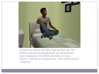 ‘Ik deel deze kamer met Roy.’ legt Laurens uit. ‘We hebben niet genoeg slaapkamers om allemaal een eigen slaapkamer te hebben dus delen we onze kamers.’ legt hij uit en grijnst dan. ‘Wat vind je ervan?’ vraagt hij.