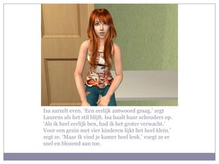 Isa aarzelt even. ‘Een eerlijk antwoord graag.’ zegt Laurens als het stil blijft. Isa haalt haar schouders op. ‘Als ik heel eerlijk ben, had ik het groter verwacht.’ Voor een gezin met vier kinderen lijkt het heel klein.’ zegt ze. ‘Maar ik vind je kamer heel leuk.’ voegt ze er snel en blozend aan toe.