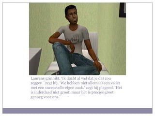 Laurens grinnikt. ‘Ik dacht al wel dat je dat zou zeggen.’ zegt hij. ‘We hebben niet allemaal een vader met een succesvolle eigen zaak.’ zegt hij plagend. ‘Het is inderdaad niet groot, maar het is precies groot genoeg voor ons.’
