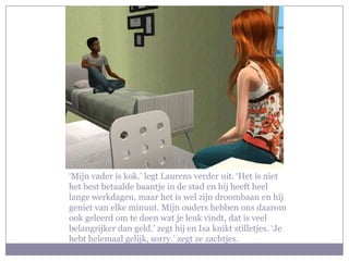 ‘Mijn vader is kok.’ legt Laurens verder uit. ‘Het is niet het best betaalde baantje in de stad en hij heeft heel lange werkdagen, maar het is wel zijn droombaan en hij geniet van elke minuut. Mijn ouders hebben ons daarom ook geleerd om te doen wat je leuk vindt, dat is veel belangrijker dan geld.’ zegt hij en Isa knikt stilletjes. ‘Je hebt helemaal gelijk, sorry.’ zegt ze zachtjes.