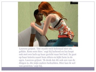 Laurens grijnst. ‘Dat maakt toch helemaal niet uit, gekkie. Kom eens hier.’ zegt hij lachend en Isa loopt ook met een lach op haar gezicht naar het bed. Ze gaat op haar knieën naast hem zitten en kijkt hem in de ogen. Laurens grijnst. ‘Ik denk dat dit ook een van de dingen is, die mijn ouders bedoelden. Hier kan ik wel van genieten.’ zegt hij.