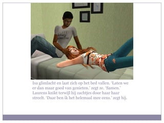 Isa glimlacht en laat zich op het bed vallen. ‘Laten we er dan maar goed van genieten.’ zegt ze. ‘Samen.’ Laurens knikt terwijl hij zachtjes door haar haar streelt. ‘Daar ben ik het helemaal mee eens.’ zegt hij.