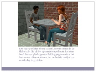 Een paar uur later zitten Isa en Laurens samen in de kleine tuin die bij het appartementje hoort. Laurens heeft Isa een plechtige rondleiding gegeven door het huis en nu zitten ze samen van de laatste beetjes zon van de dag te genieten.