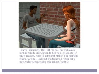 Laurens glimlacht. ‘Het lijkt me heel erg leuk om je familie eens te ontmoeten. Ik ben nu al zo vaak bij je thuis geweest, maar ik heb naast Manon nog niemand gezien.’ zegt hij. Isa knikt goedkeurend. ‘Daar zal je mijn vader heel gelukkig mee maken.’ zegt ze.