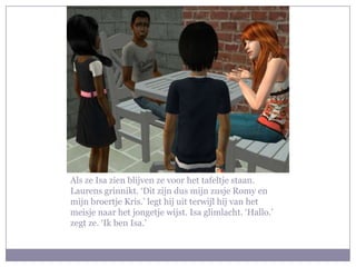 Als ze Isa zien blijven ze voor het tafeltje staan. Laurens grinnikt. ‘Dit zijn dus mijn zusje Romy en mijn broertje Kris.’ legt hij uit terwijl hij van het meisje naar het jongetje wijst. Isa glimlacht. ‘Hallo.’ zegt ze. ‘Ik ben Isa.’