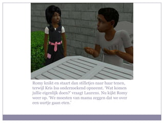 Romy knikt en staart dan stilletjes naar haar tenen, terwijl Kris Isa onderzoekend opneemt. ‘Wat komen jullie eigenlijk doen?’ vraagt Laurens. Nu kijkt Romy weer op. ‘We moesten van mama zeggen dat we over een uurtje gaan eten.’