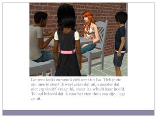 Laurens knikt en wendt zich weer tot Isa. ‘Heb je zin om mee te eten? Ik weet zeker dat mijn moeder dat niet erg vindt?’ vraagt hij, maar Isa schudt haar hoofd. ‘Ik had beloofd dat ik voor het eten thuis zou zijn.’ legt ze uit.