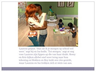 Laurens grijnst. ‘Dan zie ik je morgen op school wel weer.’ zegt hij en Isa knikt. ‘Tot morgen.’ zegt ze nog voor Laurens zijn lippen op die van haar drukt. Romy en Kris kijken allebei snel weer terug naar hun tekening en blokken en Roy trekt een vies gezicht, maar Laurens en Isa trekken zich er niets van aan.