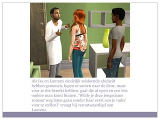 Als Isa en Laurens eindelijk voldoende afscheid hebben genomen, lopen ze samen naar de deur, maar voor ze die bereikt hebben, gaat die al open en een iets oudere man komt binnen. ‘Wilde je deze jongedame zomaar weg laten gaan zonder haar eerst aan je vader voor te stellen?’ vraagt hij verontwaardigd aan Laurens.