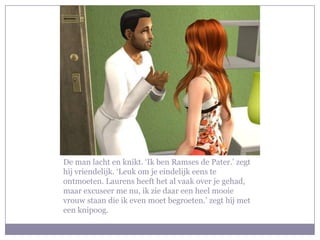 De man lacht en knikt. ‘Ik ben Ramses de Pater.’ zegt hij vriendelijk. ‘Leuk om je eindelijk eens te ontmoeten. Laurens heeft het al vaak over je gehad, maar excuseer me nu, ik zie daar een heel mooie vrouw staan die ik even moet begroeten.’ zegt hij met een knipoog.