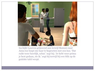 Isa kijkt Laurens grijnzend aan terwijl Ramses naar Anna toe loopt om haar te begroeten met een kus. ‘Dat ruikt weer heerlijk, schat.’ zegt hij. ‘Je hebt weer prima je best gedaan, zie ik.’ zegt hij terwijl hij een blik op de gedekte tafel werpt.