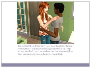 Isa glimlacht en draait zich weer naar Laurens. ‘Laten we hopen dat wij net zo gelukkig worden als zij.’ zegt ze met een knikt naar de ouders van Laurens terwijl ze haar armen opnieuw om Laurens heen slaat.