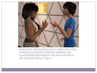 Maria knikt. ‘Als het goed is zijn we alleen thuis. Niels is nog niet uit school en Sophietje en Marnix zijn waarschijnlijk druk bezig met hun huiswerk dus we zijn zo goed als alleen.’ zegt ze.