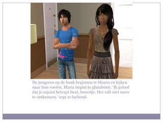 De jongeren op de bank beginnen te blozen en kijken naar hun voeten. Maria begint te glunderen. ‘Ik geloof dat je zojuist betrapt bent, broertje. Het valt niet meer te ontkennen.’ zegt ze lachend.