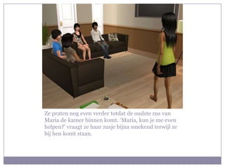 Ze praten nog even verder totdat de oudste zus van Maria de kamer binnen komt. ‘Maria, kun je me even helpen?’ vraagt ze haar zusje bijna smekend terwijl ze bij hen komt staan. 