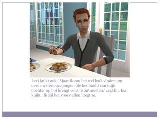 Levi knikt ook. ‘Maar ik zou het wel leuk vinden om deze mysterieuze jongen die het hoofd van mijn dochter op hol brengt eens te ontmoeten.’ zegt hij. Isa knikt. ‘Ik zal het voorstellen.’ zegt ze.