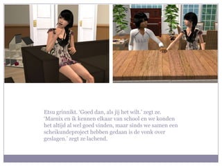 Etsu grinnikt. ‘Goed dan, als jij het wilt.’ zegt ze. ‘Marnix en ik kennen elkaar van school en we konden het altijd al wel goed vinden, maar sinds we samen een scheikundeproject hebben gedaan is de vonk over geslagen.’ zegt ze lachend.