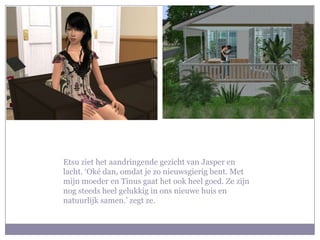 Etsu ziet het aandringende gezicht van Jasper en lacht. ‘Oké dan, omdat je zo nieuwsgierig bent. Met mijn moeder en Tinus gaat het ook heel goed. Ze zijn nog steeds heel gelukkig in ons nieuwe huis en natuurlijk samen.’ zegt ze.