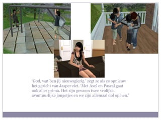 ‘God, wat ben jij nieuwsgierig.’ zegt ze als ze opnieuw het gezicht van Jasper ziet. ‘Met Axel en Pascal gaat ook alles prima. Het zijn gewoon twee vrolijke, avontuurlijke jongetjes en we zijn allemaal dol op hen.’