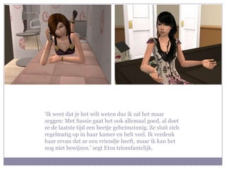 ‘Ik weet dat je het wilt weten dus ik zal het maar zeggen: Met Sassie gaat het ook allemaal goed, al doet ze de laatste tijd een beetje geheimzinnig. Ze sluit zich regelmatig op in haar kamer en belt veel. Ik verdenk haar ervan dat ze een vriendje heeft, maar ik kan het nog niet bewijzen.’ zegt Etsu triomfantelijk.