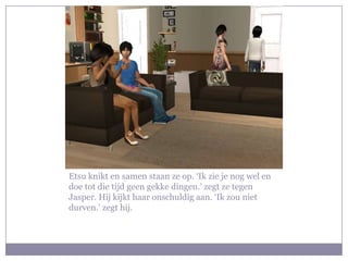 Etsu knikt en samen staan ze op. ‘Ik zie je nog wel en doe tot die tijd geen gekke dingen.’ zegt ze tegen Jasper. Hij kijkt haar onschuldig aan. ‘Ik zou niet durven.’ zegt hij. 