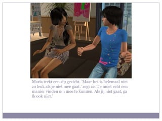 Maria trekt een sip gezicht. ‘Maar het is helemaal niet zo leuk als je niet mee gaat.’ zegt ze. ‘Je moet echt een manier vinden om mee te kunnen. Als jij niet gaat, ga ik ook niet.’