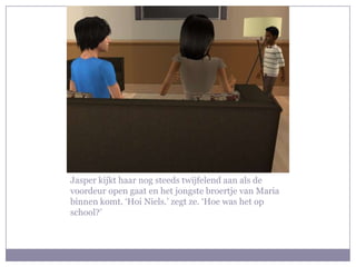 Jasper kijkt haar nog steeds twijfelend aan als de voordeur open gaat en het jongste broertje van Maria binnen komt. ‘Hoi Niels.’ zegt ze. ‘Hoe was het op school?’