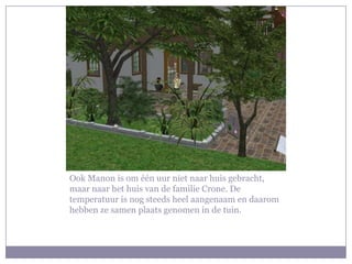Ook Manon is om één uur niet naar huis gebracht, maar naar het huis van de familie Crone. De temperatuur is nog steeds heel aangenaam en daarom hebben ze samen plaats genomen in de tuin.