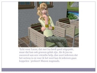 ‘Echt waar Lucas, dat met Isa heeft goed uitgepakt, maar dat kan ook gewoon geluk zijn. Als ik jou nu succesvol aan een vriendin help, dan weet iedereen dat het serieus is en voor ik het weet kan ik iedereen gaan koppelen.’ probeert Manon nogmaals.